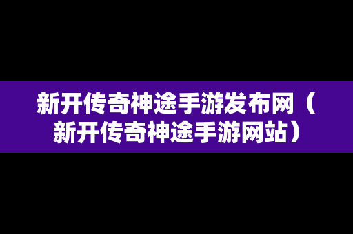 新开传奇神途手游发布网（新开传奇神途手游网站）