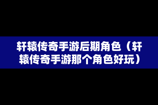 轩辕传奇手游后期角色（轩辕传奇手游那个角色好玩）