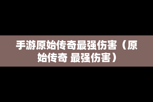 手游原始传奇最强伤害（原始传奇 最强伤害）