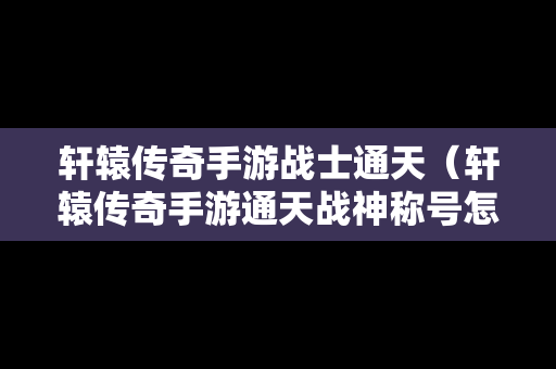 轩辕传奇手游战士通天（轩辕传奇手游通天战神称号怎么获得）