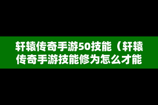 轩辕传奇手游50技能（轩辕传奇手游技能修为怎么才能点到37000多的）