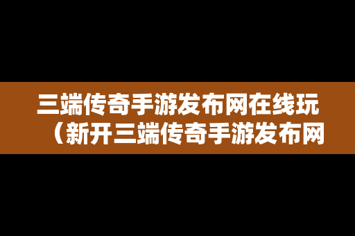 三端传奇手游发布网在线玩（新开三端传奇手游发布网站）