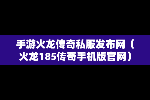 手游火龙传奇私服发布网（火龙185传奇手机版官网）