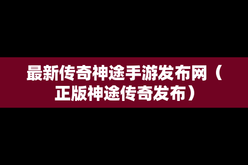 最新传奇神途手游发布网（正版神途传奇发布）