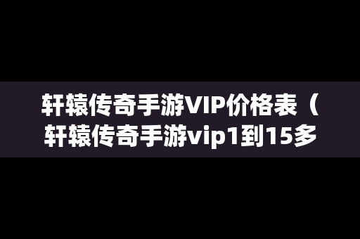 轩辕传奇手游VIP价格表（轩辕传奇手游vip1到15多少钱）