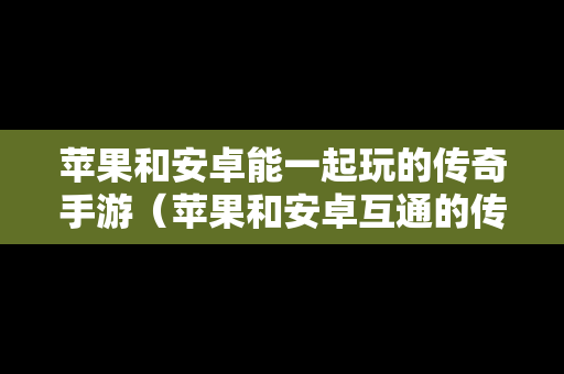 苹果和安卓能一起玩的传奇手游（苹果和安卓互通的传奇游戏）-第1张图片-传奇手游