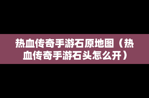 热血传奇手游石原地图（热血传奇手游石头怎么开）