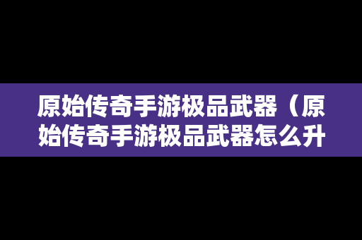 原始传奇手游极品武器（原始传奇手游极品武器怎么升级）