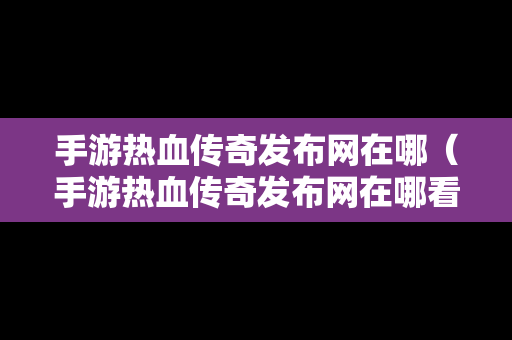 手游热血传奇发布网在哪（手游热血传奇发布网在哪看）