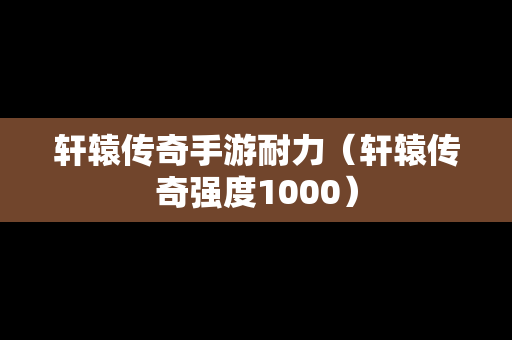 轩辕传奇手游耐力（轩辕传奇强度1000）