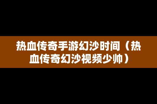 热血传奇手游幻沙时间（热血传奇幻沙视频少帅）-第1张图片-传奇手游