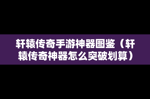 轩辕传奇手游神器图鉴（轩辕传奇神器怎么突破划算）