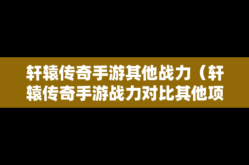 轩辕传奇手游其他战力（轩辕传奇手游战力对比其他项目）