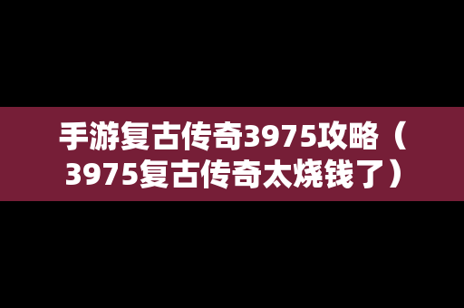 手游复古传奇3975攻略（3975复古传奇太烧钱了）