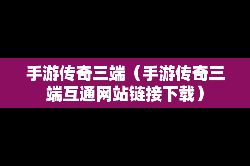 手游传奇三端（手游传奇三端互通网站链接下载）