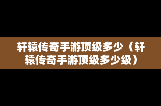 轩辕传奇手游顶级多少（轩辕传奇手游顶级多少级）