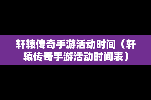 轩辕传奇手游活动时间（轩辕传奇手游活动时间表）