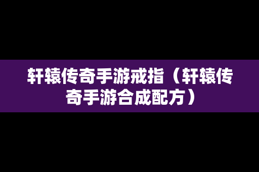 轩辕传奇手游戒指（轩辕传奇手游合成配方）-第1张图片-传奇手游