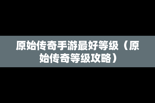 原始传奇手游最好等级（原始传奇等级攻略）