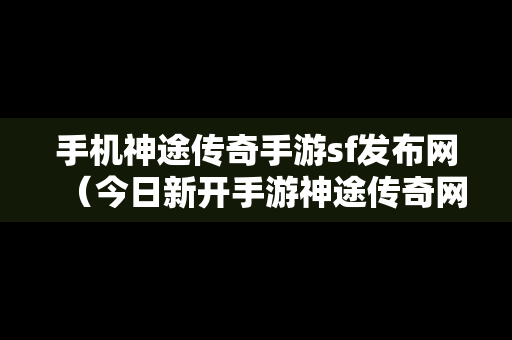 手机神途传奇手游sf发布网（今日新开手游神途传奇网站）