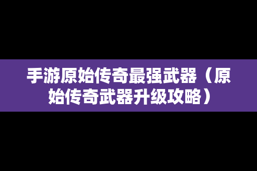 手游原始传奇最强武器（原始传奇武器升级攻略）