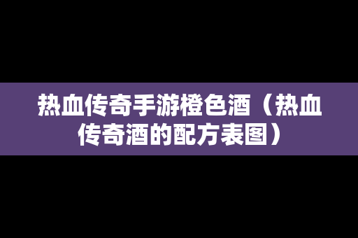 热血传奇手游橙色酒（热血传奇酒的配方表图）