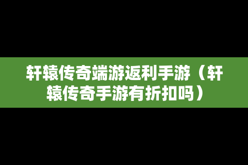 轩辕传奇端游返利手游（轩辕传奇手游有折扣吗）