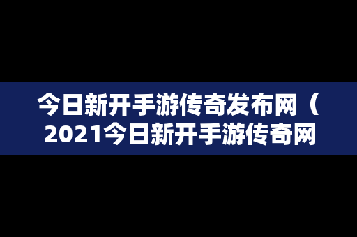 今日新开手游传奇发布网（2021今日新开手游传奇网站）