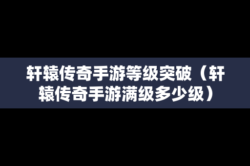 轩辕传奇手游等级突破（轩辕传奇手游满级多少级）