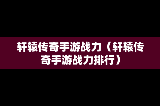 轩辕传奇手游战力（轩辕传奇手游战力排行）-第1张图片-传奇手游