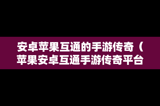 安卓苹果互通的手游传奇（苹果安卓互通手游传奇平台）