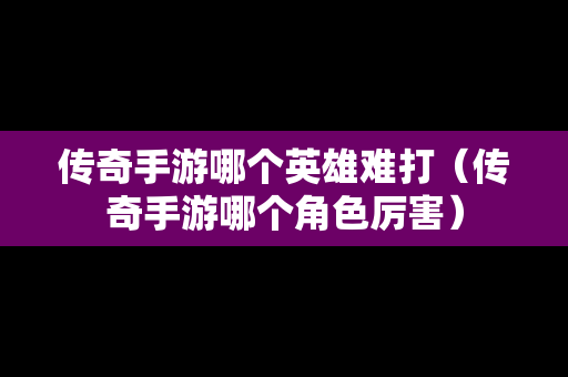 传奇手游哪个英雄难打（传奇手游哪个角色厉害）