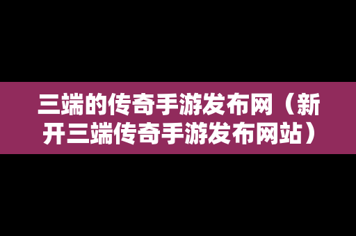 三端的传奇手游发布网（新开三端传奇手游发布网站）