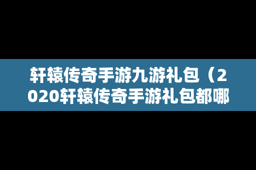 轩辕传奇手游九游礼包（2020轩辕传奇手游礼包都哪几个平台有）