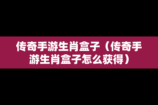 传奇手游生肖盒子（传奇手游生肖盒子怎么获得）