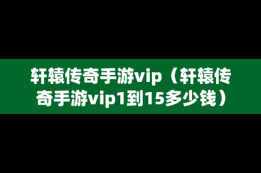 轩辕传奇手游vip（轩辕传奇手游vip1到15多少钱）