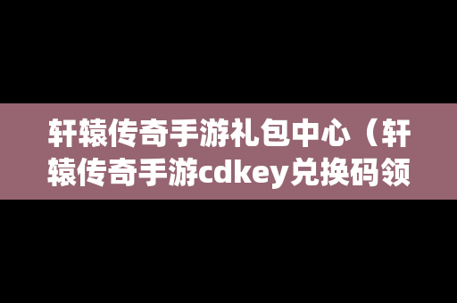 轩辕传奇手游礼包中心（轩辕传奇手游cdkey兑换码领取）