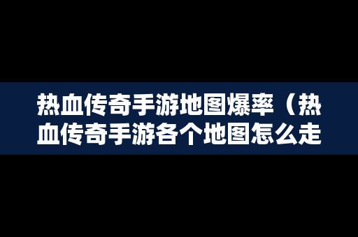 热血传奇手游地图爆率（热血传奇手游各个地图怎么走）