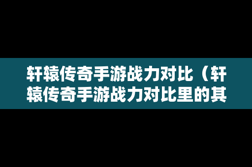 轩辕传奇手游战力对比（轩辕传奇手游战力对比里的其他包括）