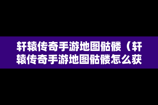 轩辕传奇手游地图骷髅（轩辕传奇手游地图骷髅怎么获得）