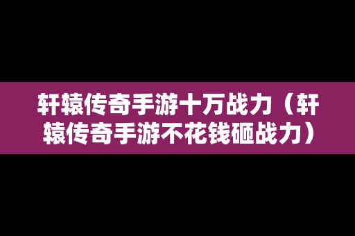 轩辕传奇手游十万战力（轩辕传奇手游不花钱砸战力）