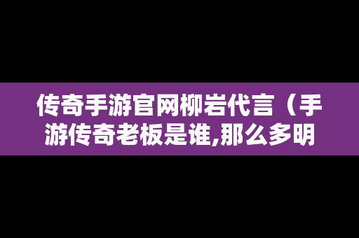 传奇手游官网柳岩代言（手游传奇老板是谁,那么多明星代言）