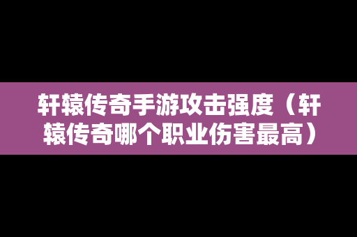 轩辕传奇手游攻击强度（轩辕传奇哪个职业伤害最高）