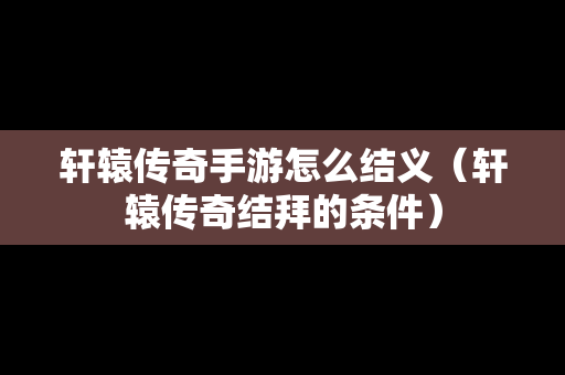 轩辕传奇手游怎么结义（轩辕传奇结拜的条件）