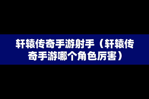 轩辕传奇手游射手（轩辕传奇手游哪个角色厉害）