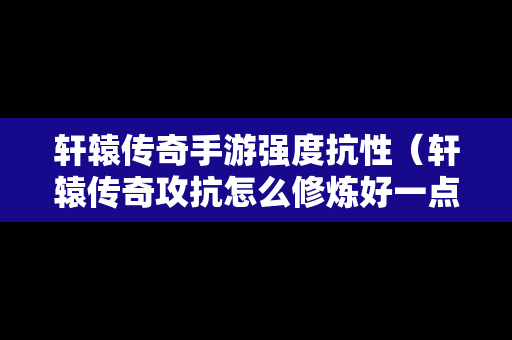 轩辕传奇手游强度抗性（轩辕传奇攻抗怎么修炼好一点）