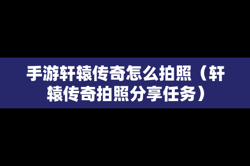 手游轩辕传奇怎么拍照（轩辕传奇拍照分享任务）