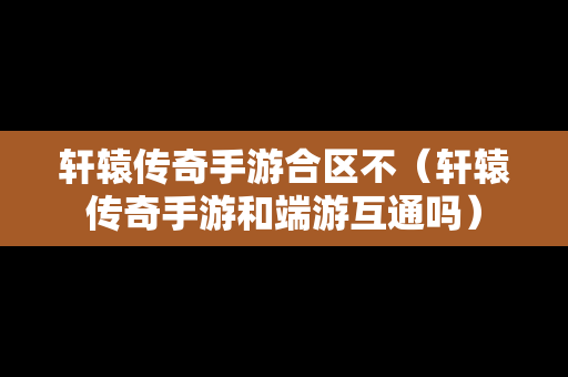 轩辕传奇手游合区不（轩辕传奇手游和端游互通吗）