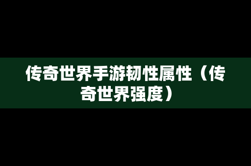 传奇世界手游韧性属性（传奇世界强度）