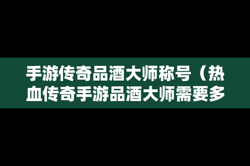 手游传奇品酒大师称号（热血传奇手游品酒大师需要多少酒量）